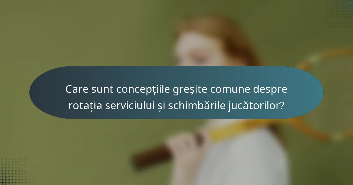 Care sunt concepțiile greșite comune despre rotația serviciului și schimbările jucătorilor?
